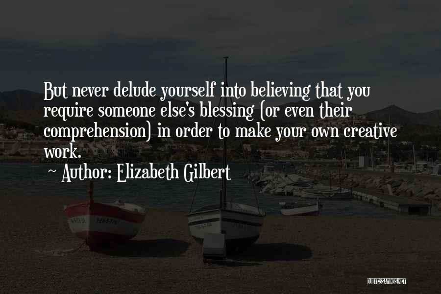 Elizabeth Gilbert Quotes: But Never Delude Yourself Into Believing That You Require Someone Else's Blessing (or Even Their Comprehension) In Order To Make