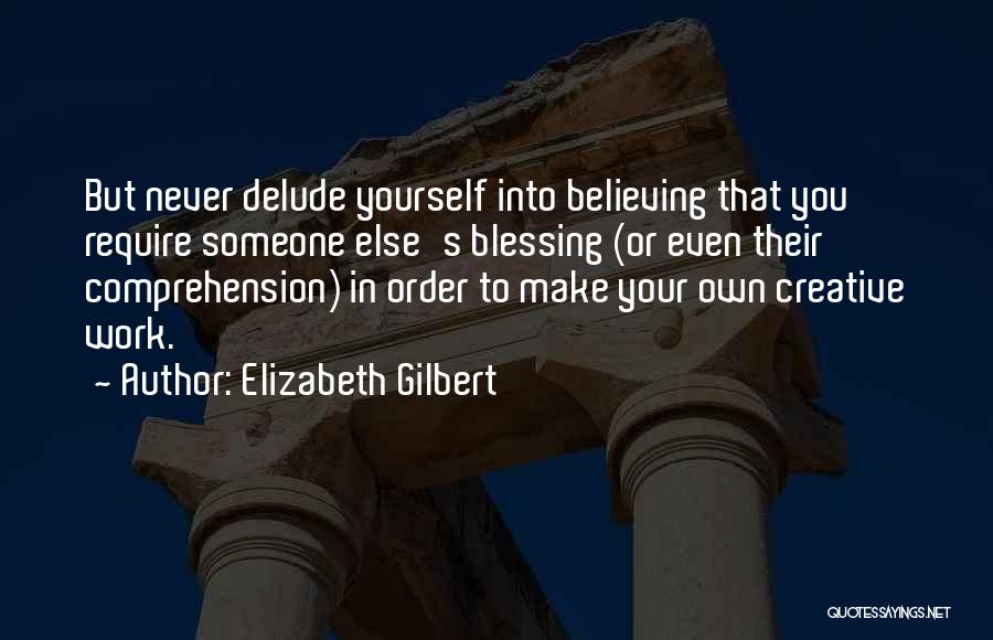 Elizabeth Gilbert Quotes: But Never Delude Yourself Into Believing That You Require Someone Else's Blessing (or Even Their Comprehension) In Order To Make