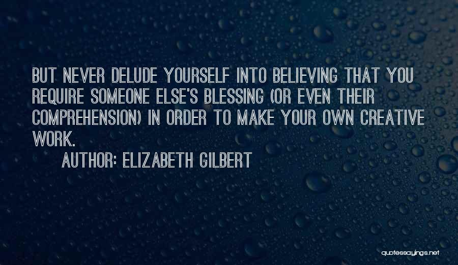 Elizabeth Gilbert Quotes: But Never Delude Yourself Into Believing That You Require Someone Else's Blessing (or Even Their Comprehension) In Order To Make