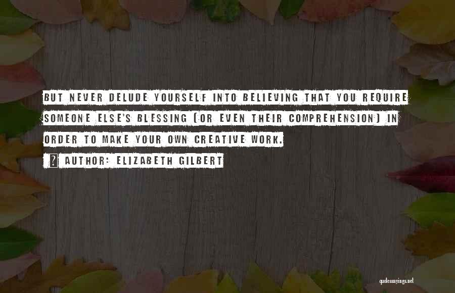 Elizabeth Gilbert Quotes: But Never Delude Yourself Into Believing That You Require Someone Else's Blessing (or Even Their Comprehension) In Order To Make