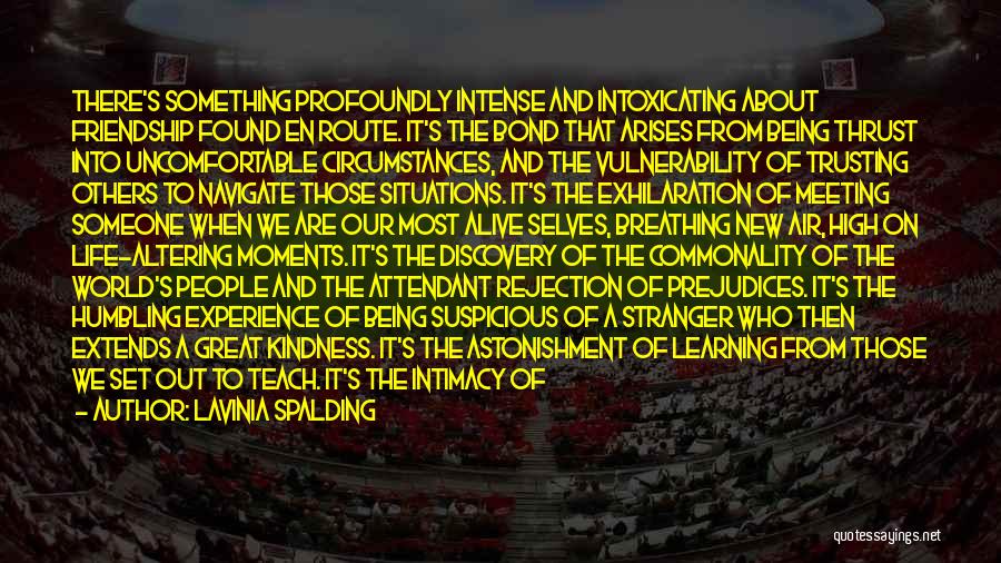Lavinia Spalding Quotes: There's Something Profoundly Intense And Intoxicating About Friendship Found En Route. It's The Bond That Arises From Being Thrust Into