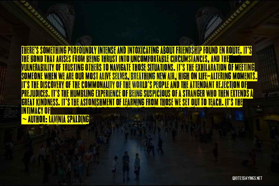 Lavinia Spalding Quotes: There's Something Profoundly Intense And Intoxicating About Friendship Found En Route. It's The Bond That Arises From Being Thrust Into