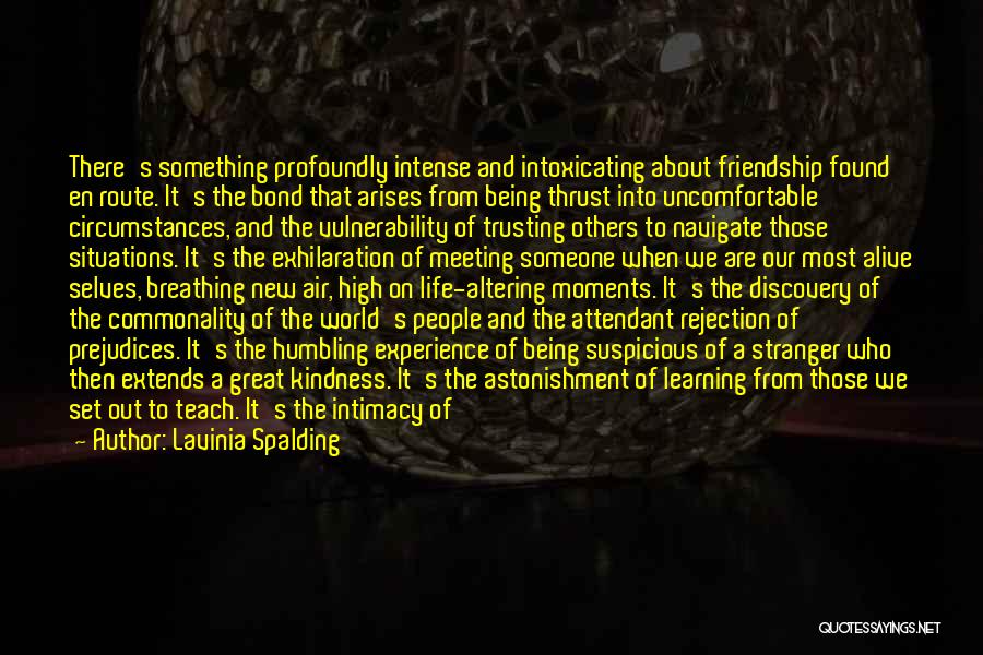 Lavinia Spalding Quotes: There's Something Profoundly Intense And Intoxicating About Friendship Found En Route. It's The Bond That Arises From Being Thrust Into