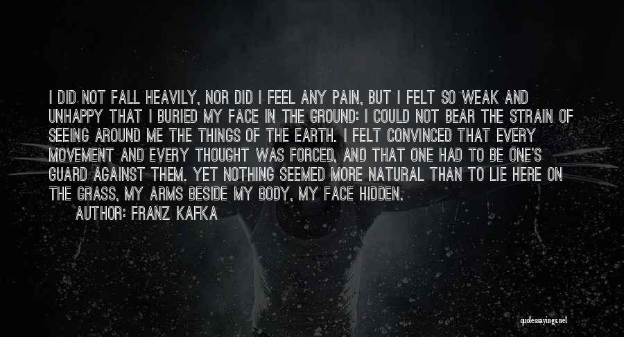 Franz Kafka Quotes: I Did Not Fall Heavily, Nor Did I Feel Any Pain, But I Felt So Weak And Unhappy That I