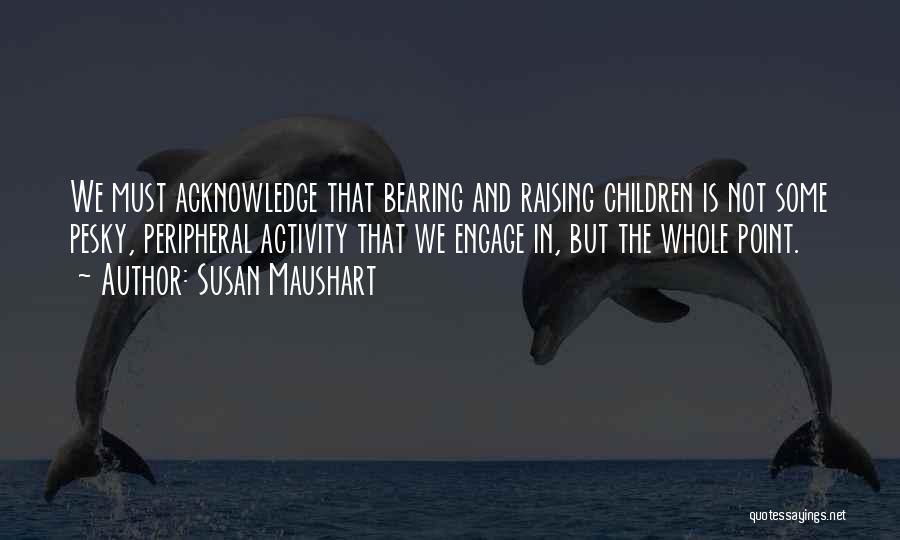 Susan Maushart Quotes: We Must Acknowledge That Bearing And Raising Children Is Not Some Pesky, Peripheral Activity That We Engage In, But The