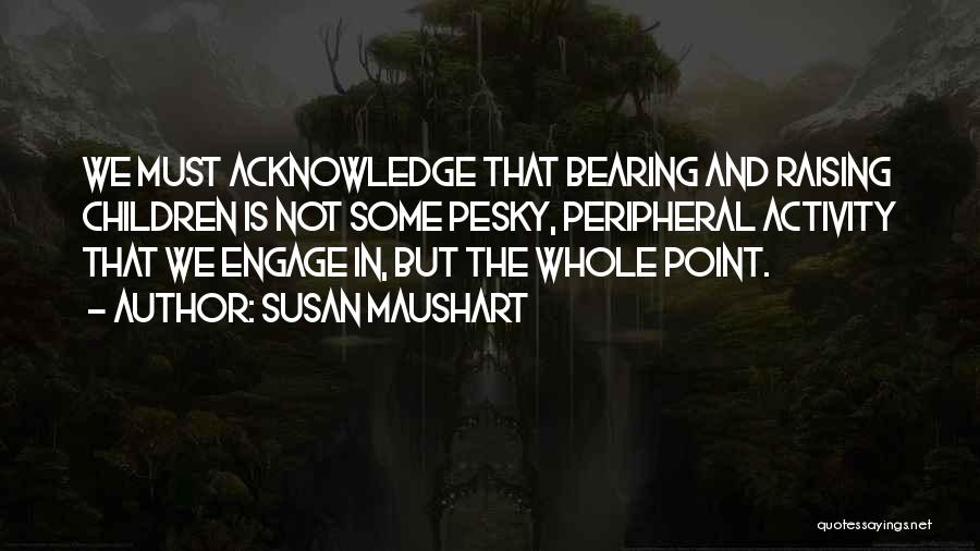 Susan Maushart Quotes: We Must Acknowledge That Bearing And Raising Children Is Not Some Pesky, Peripheral Activity That We Engage In, But The