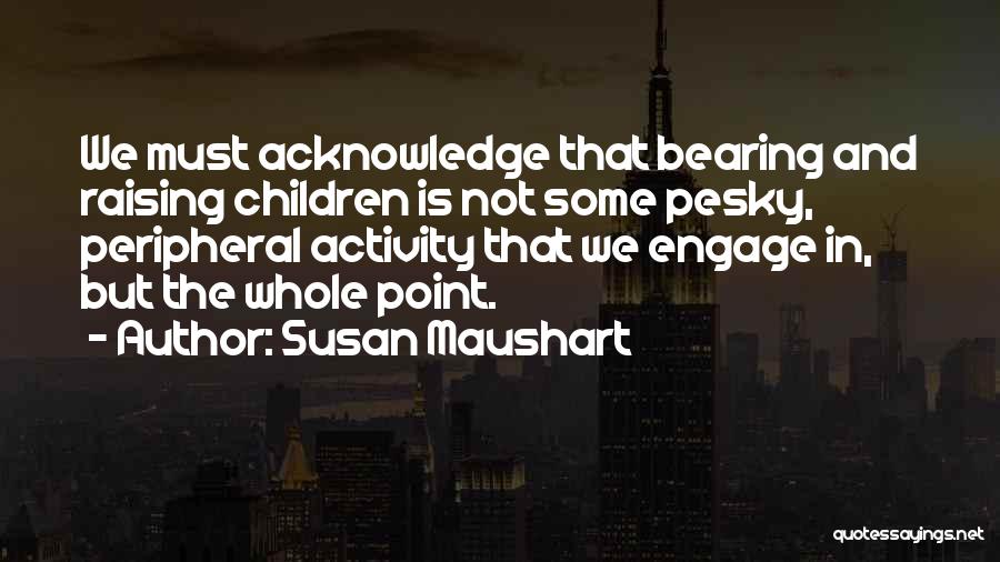 Susan Maushart Quotes: We Must Acknowledge That Bearing And Raising Children Is Not Some Pesky, Peripheral Activity That We Engage In, But The