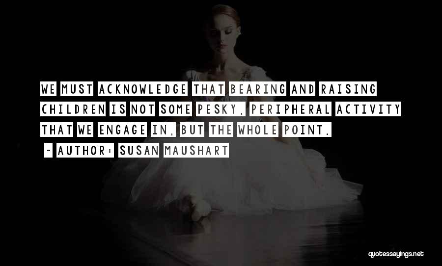 Susan Maushart Quotes: We Must Acknowledge That Bearing And Raising Children Is Not Some Pesky, Peripheral Activity That We Engage In, But The