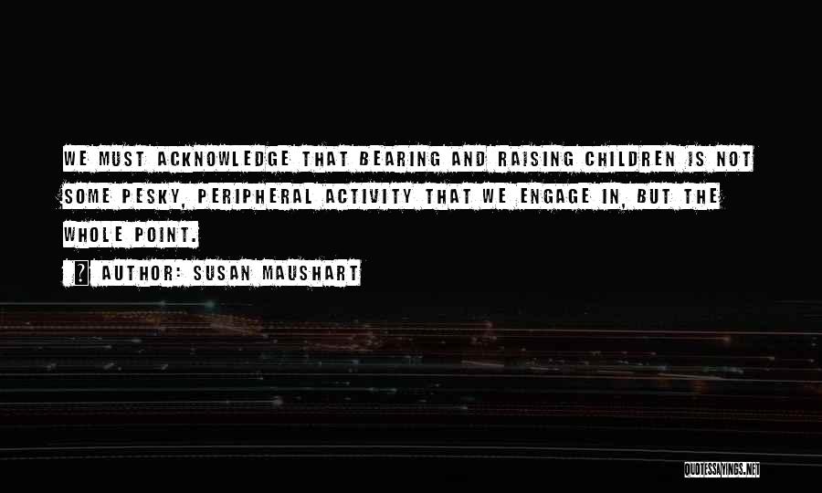 Susan Maushart Quotes: We Must Acknowledge That Bearing And Raising Children Is Not Some Pesky, Peripheral Activity That We Engage In, But The