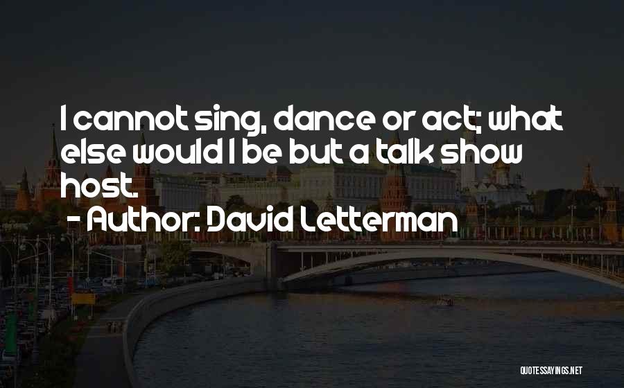 David Letterman Quotes: I Cannot Sing, Dance Or Act; What Else Would I Be But A Talk Show Host.