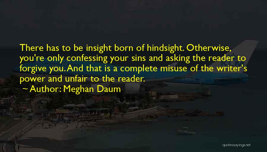 Meghan Daum Quotes: There Has To Be Insight Born Of Hindsight. Otherwise, You're Only Confessing Your Sins And Asking The Reader To Forgive