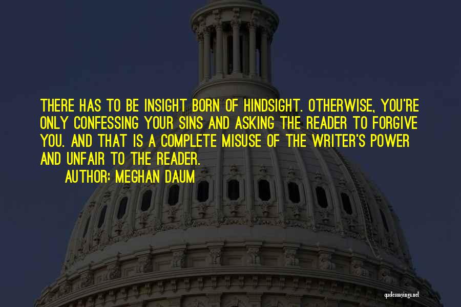 Meghan Daum Quotes: There Has To Be Insight Born Of Hindsight. Otherwise, You're Only Confessing Your Sins And Asking The Reader To Forgive