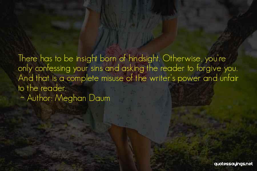 Meghan Daum Quotes: There Has To Be Insight Born Of Hindsight. Otherwise, You're Only Confessing Your Sins And Asking The Reader To Forgive