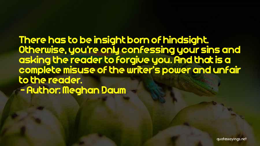 Meghan Daum Quotes: There Has To Be Insight Born Of Hindsight. Otherwise, You're Only Confessing Your Sins And Asking The Reader To Forgive