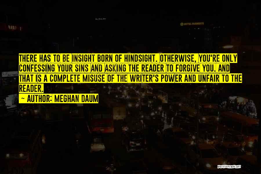 Meghan Daum Quotes: There Has To Be Insight Born Of Hindsight. Otherwise, You're Only Confessing Your Sins And Asking The Reader To Forgive