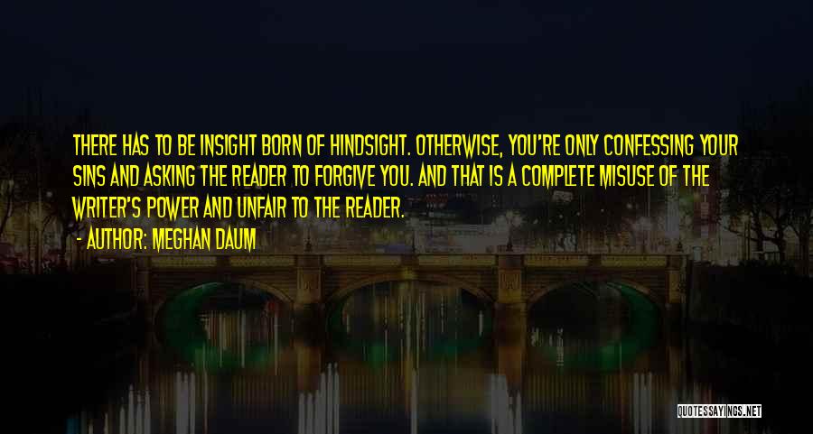 Meghan Daum Quotes: There Has To Be Insight Born Of Hindsight. Otherwise, You're Only Confessing Your Sins And Asking The Reader To Forgive