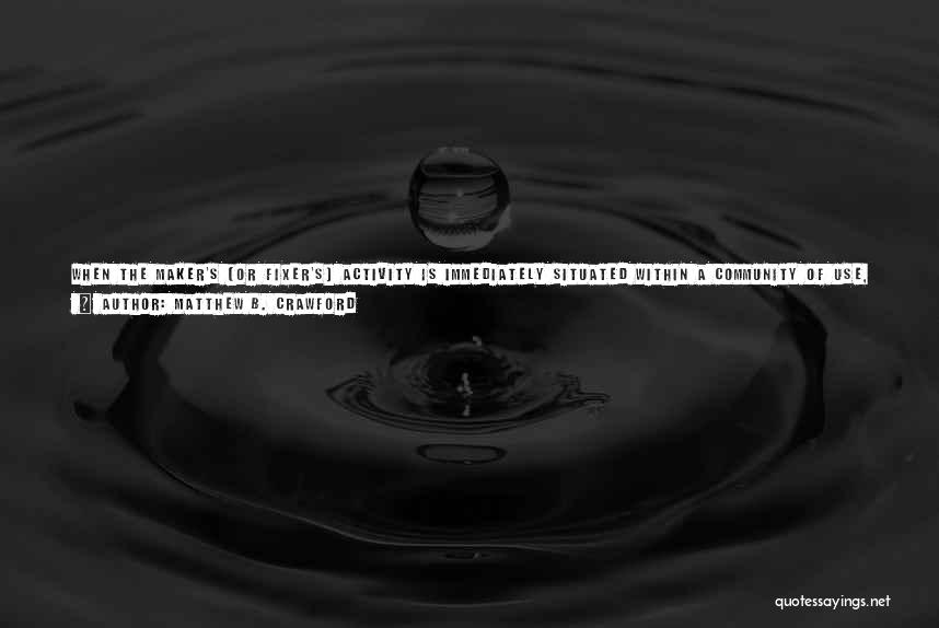 Matthew B. Crawford Quotes: When The Maker's (or Fixer's) Activity Is Immediately Situated Within A Community Of Use, It Can Be Enlivened By This