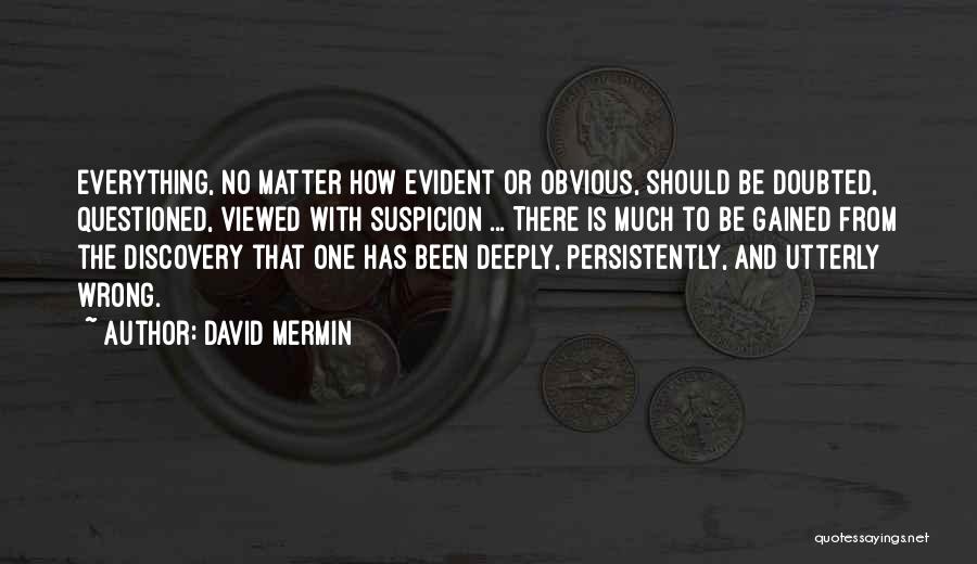 David Mermin Quotes: Everything, No Matter How Evident Or Obvious, Should Be Doubted, Questioned, Viewed With Suspicion ... There Is Much To Be