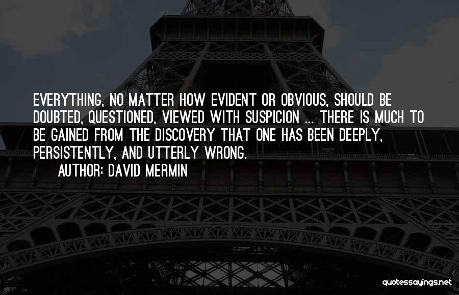 David Mermin Quotes: Everything, No Matter How Evident Or Obvious, Should Be Doubted, Questioned, Viewed With Suspicion ... There Is Much To Be