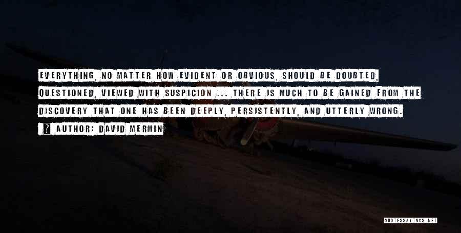 David Mermin Quotes: Everything, No Matter How Evident Or Obvious, Should Be Doubted, Questioned, Viewed With Suspicion ... There Is Much To Be