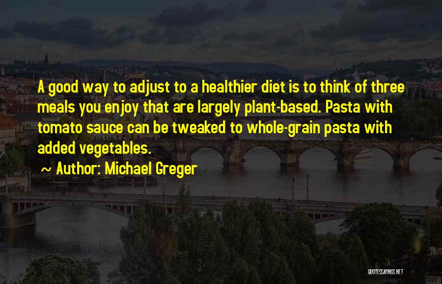 Michael Greger Quotes: A Good Way To Adjust To A Healthier Diet Is To Think Of Three Meals You Enjoy That Are Largely