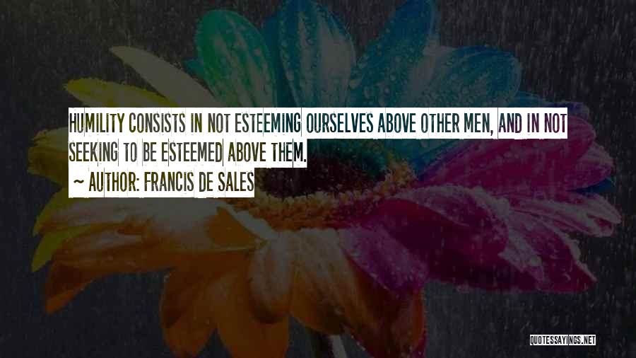 Francis De Sales Quotes: Humility Consists In Not Esteeming Ourselves Above Other Men, And In Not Seeking To Be Esteemed Above Them.