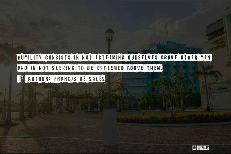 Francis De Sales Quotes: Humility Consists In Not Esteeming Ourselves Above Other Men, And In Not Seeking To Be Esteemed Above Them.