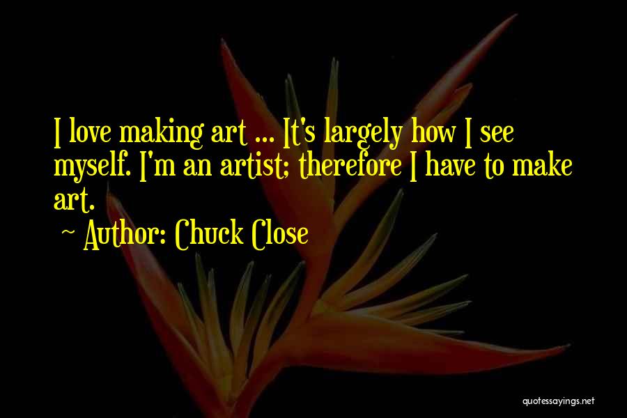 Chuck Close Quotes: I Love Making Art ... It's Largely How I See Myself. I'm An Artist; Therefore I Have To Make Art.