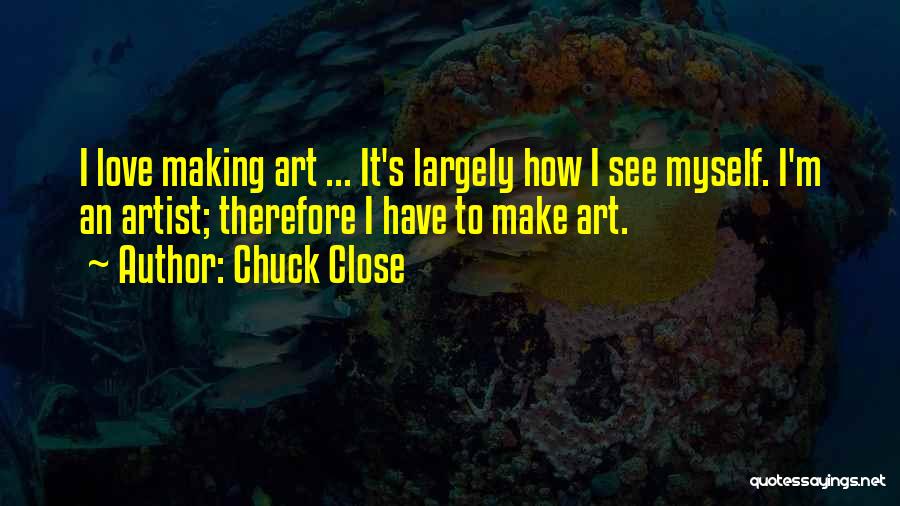 Chuck Close Quotes: I Love Making Art ... It's Largely How I See Myself. I'm An Artist; Therefore I Have To Make Art.