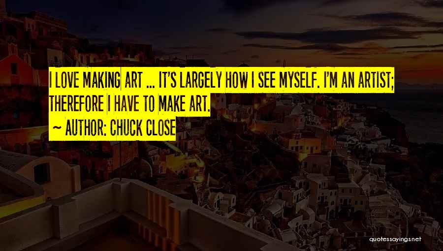 Chuck Close Quotes: I Love Making Art ... It's Largely How I See Myself. I'm An Artist; Therefore I Have To Make Art.