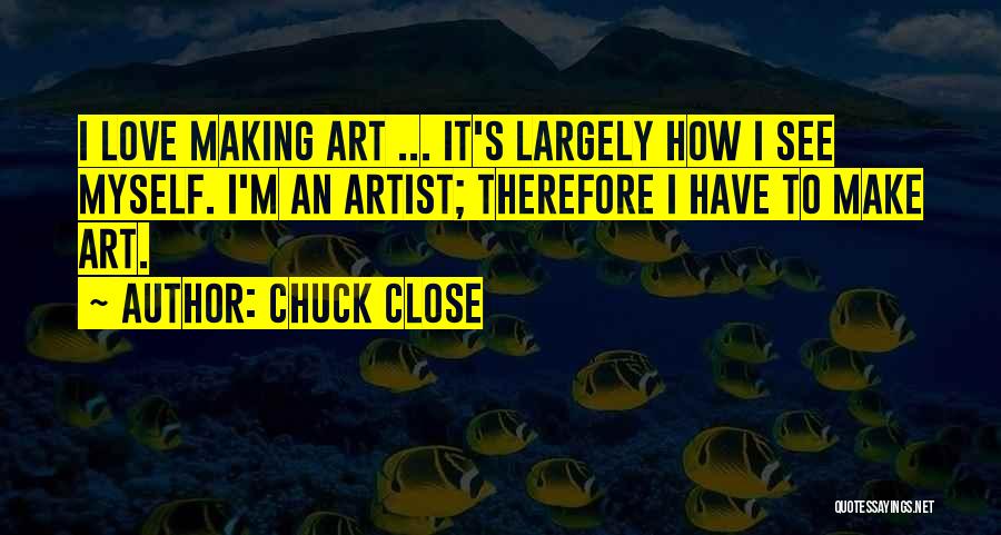 Chuck Close Quotes: I Love Making Art ... It's Largely How I See Myself. I'm An Artist; Therefore I Have To Make Art.