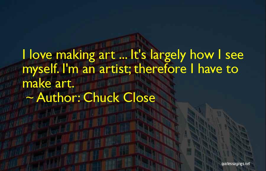 Chuck Close Quotes: I Love Making Art ... It's Largely How I See Myself. I'm An Artist; Therefore I Have To Make Art.