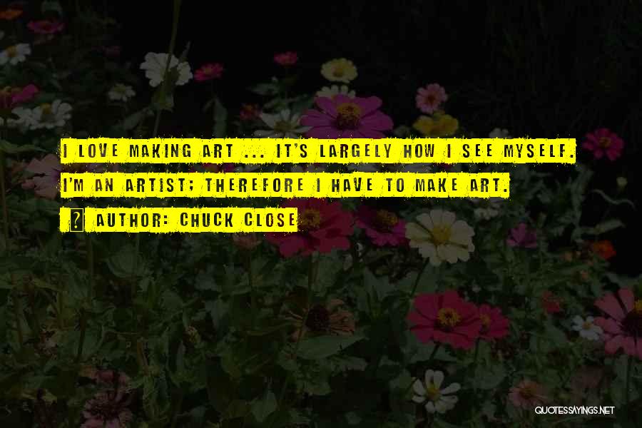 Chuck Close Quotes: I Love Making Art ... It's Largely How I See Myself. I'm An Artist; Therefore I Have To Make Art.