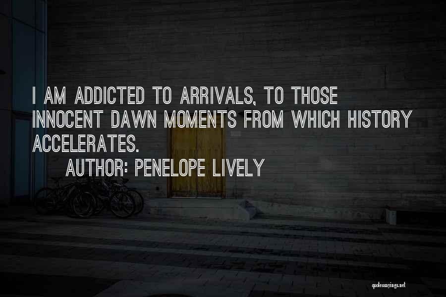 Penelope Lively Quotes: I Am Addicted To Arrivals, To Those Innocent Dawn Moments From Which History Accelerates.