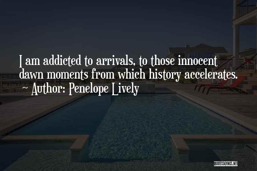 Penelope Lively Quotes: I Am Addicted To Arrivals, To Those Innocent Dawn Moments From Which History Accelerates.