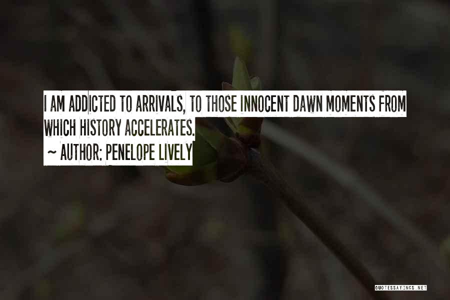 Penelope Lively Quotes: I Am Addicted To Arrivals, To Those Innocent Dawn Moments From Which History Accelerates.