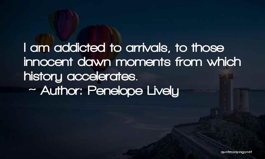 Penelope Lively Quotes: I Am Addicted To Arrivals, To Those Innocent Dawn Moments From Which History Accelerates.