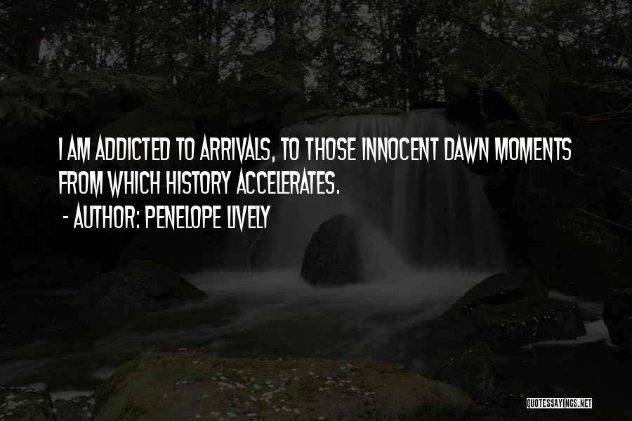 Penelope Lively Quotes: I Am Addicted To Arrivals, To Those Innocent Dawn Moments From Which History Accelerates.