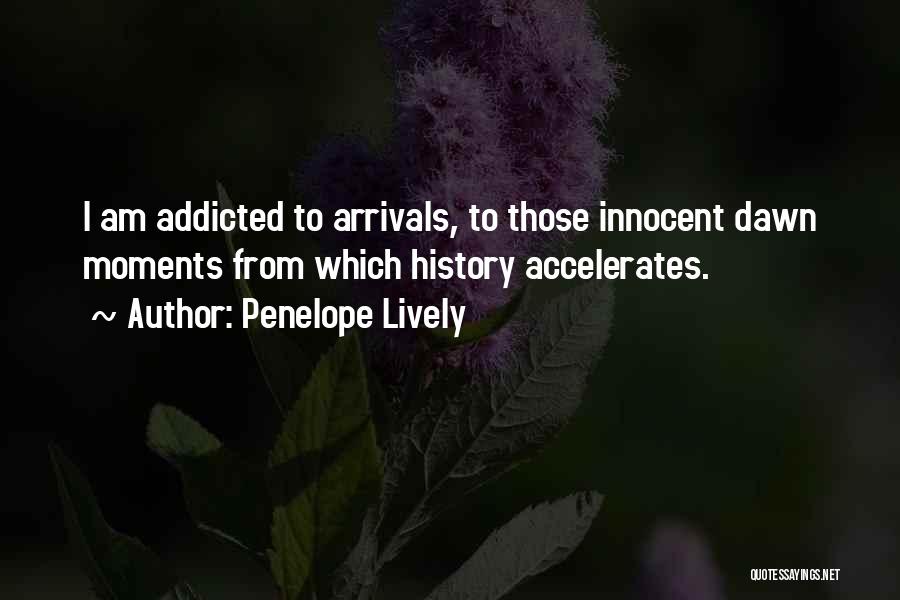 Penelope Lively Quotes: I Am Addicted To Arrivals, To Those Innocent Dawn Moments From Which History Accelerates.