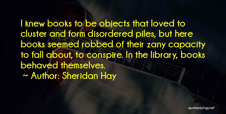 Sheridan Hay Quotes: I Knew Books To Be Objects That Loved To Cluster And Form Disordered Piles, But Here Books Seemed Robbed Of