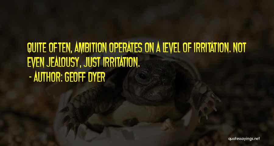 Geoff Dyer Quotes: Quite Often, Ambition Operates On A Level Of Irritation. Not Even Jealousy, Just Irritation.