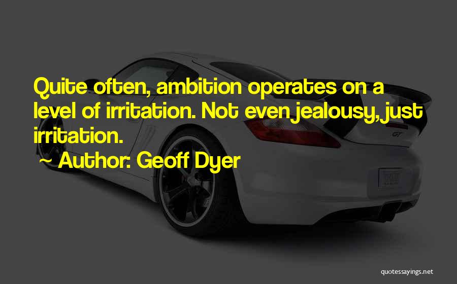 Geoff Dyer Quotes: Quite Often, Ambition Operates On A Level Of Irritation. Not Even Jealousy, Just Irritation.