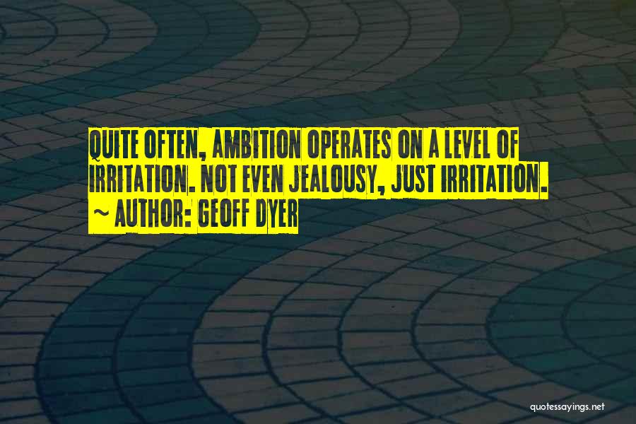 Geoff Dyer Quotes: Quite Often, Ambition Operates On A Level Of Irritation. Not Even Jealousy, Just Irritation.