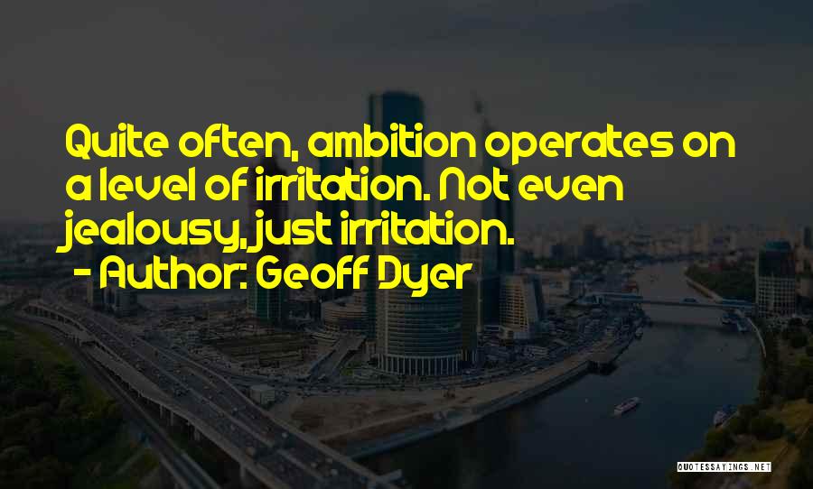 Geoff Dyer Quotes: Quite Often, Ambition Operates On A Level Of Irritation. Not Even Jealousy, Just Irritation.