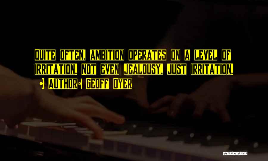 Geoff Dyer Quotes: Quite Often, Ambition Operates On A Level Of Irritation. Not Even Jealousy, Just Irritation.