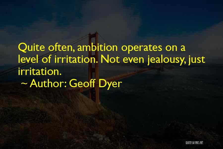 Geoff Dyer Quotes: Quite Often, Ambition Operates On A Level Of Irritation. Not Even Jealousy, Just Irritation.