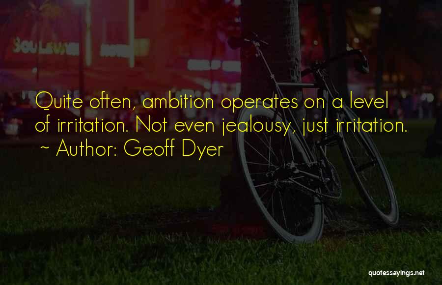 Geoff Dyer Quotes: Quite Often, Ambition Operates On A Level Of Irritation. Not Even Jealousy, Just Irritation.