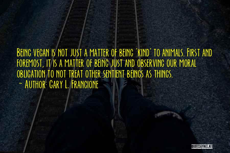 Gary L. Francione Quotes: Being Vegan Is Not Just A Matter Of Being 'kind' To Animals. First And Foremost, It Is A Matter Of
