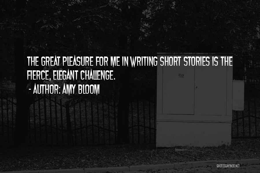 Amy Bloom Quotes: The Great Pleasure For Me In Writing Short Stories Is The Fierce, Elegant Challenge.