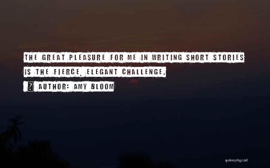 Amy Bloom Quotes: The Great Pleasure For Me In Writing Short Stories Is The Fierce, Elegant Challenge.